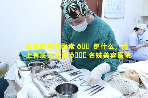 长斑的具体因素 🐠 是什么，脸上有斑去芜湖 🐟 名姝美容医院能否真有办法消除